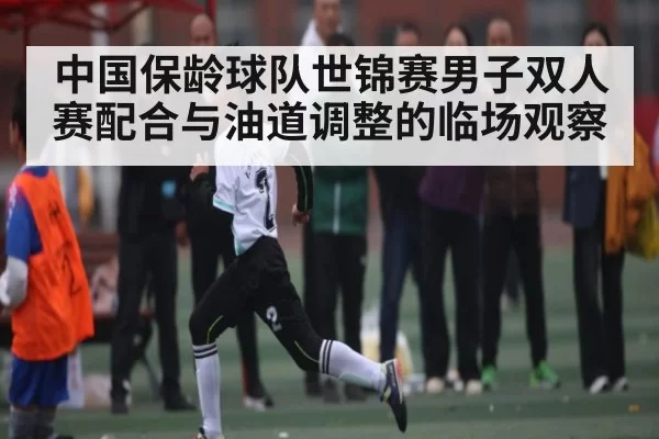 中国保龄球队世锦赛男子双人赛配合与油道调整的临场观察